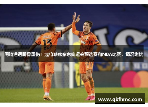 周琦遭遇脚骨重伤！或将缺席东京奥运会预选赛和NBA比赛，情况堪忧