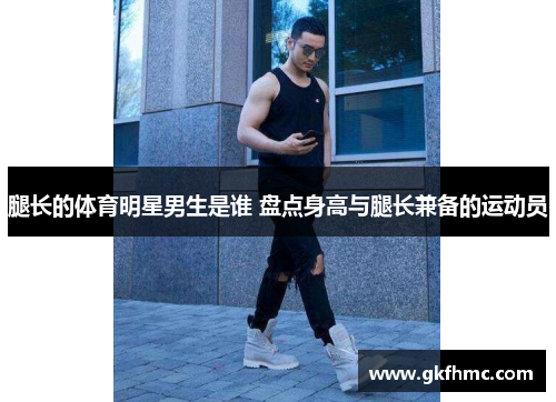 腿长的体育明星男生是谁 盘点身高与腿长兼备的运动员