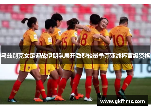 乌兹别克女足迎战伊朗队展开激烈较量争夺亚洲杯晋级资格