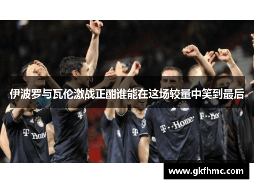伊波罗与瓦伦激战正酣谁能在这场较量中笑到最后