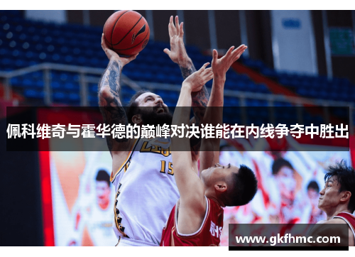 佩科维奇与霍华德的巅峰对决谁能在内线争夺中胜出