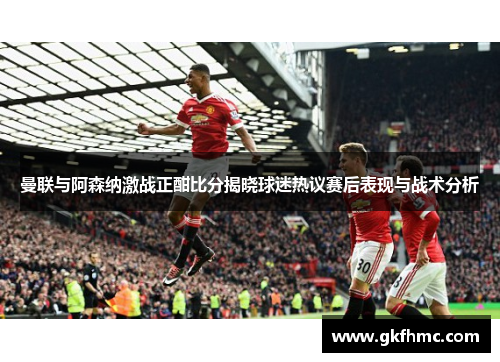 曼联与阿森纳激战正酣比分揭晓球迷热议赛后表现与战术分析